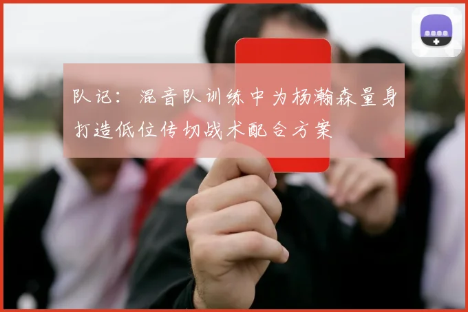 队记：混音队训练中为杨瀚森量身打造低位传切战术配合方案