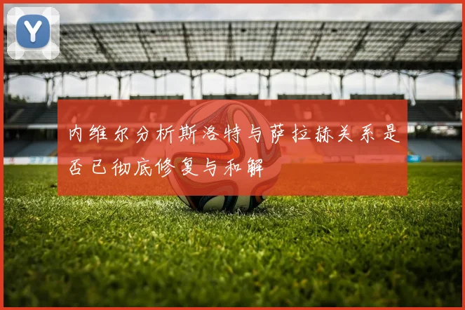 内维尔分析斯洛特与萨拉赫关系是否已彻底修复与和解