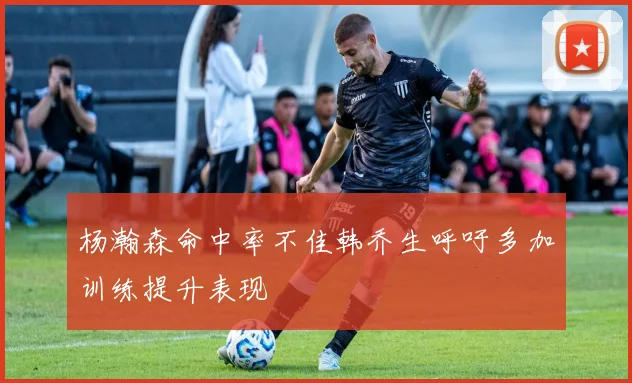 杨瀚森命中率不佳韩乔生呼吁多加训练提升表现