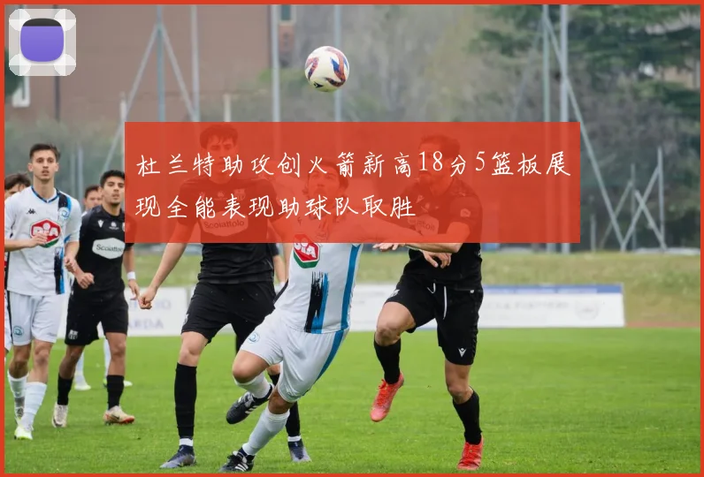 杜兰特助攻创火箭新高18分5篮板展现全能表现助球队取胜
