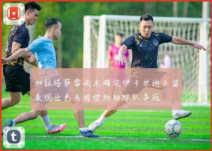 加拉塔萨雷尚未确定伊卡尔迪去留表现出色或将续约助球队争冠