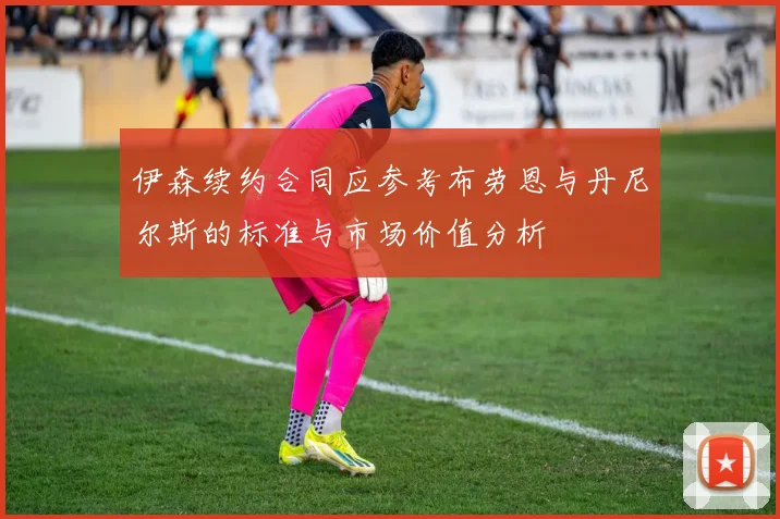 伊森续约合同应参考布劳恩与丹尼尔斯的标准与市场价值分析