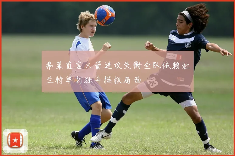 弗莱直言火箭进攻失衡全队依赖杜兰特单打独斗拯救局面