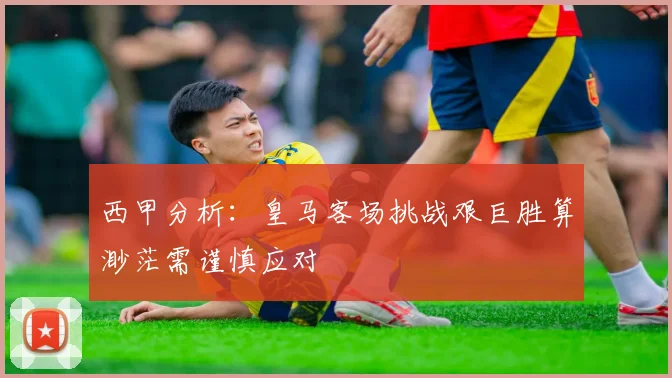西甲分析：皇马客场挑战艰巨胜算渺茫需谨慎应对